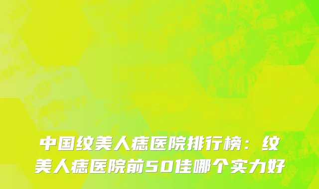 中国纹美人痣医院排行榜：纹美人痣医院前50佳哪个实力好