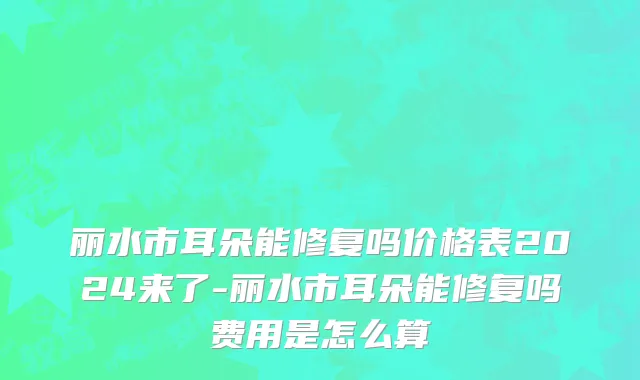 丽水市耳朵能修复吗价格表2024来了-丽水市耳朵能修复吗费用是怎么算