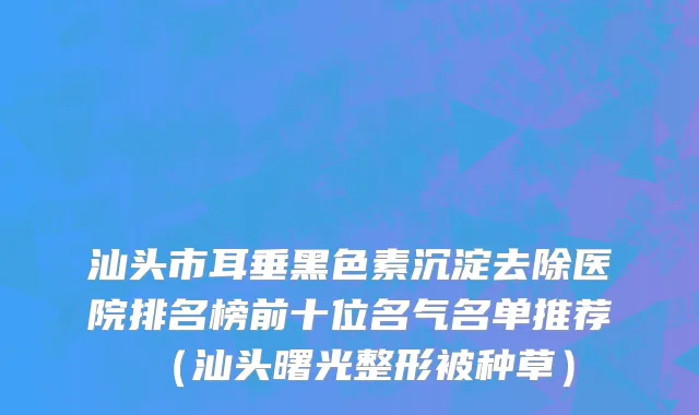汕头市耳垂黑色素沉淀去除医院排名榜前十位名气名单推荐（汕头曙光整形被种草）