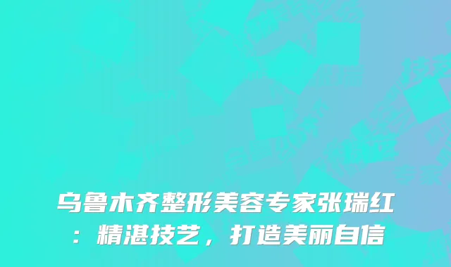 乌鲁木齐整形美容专家张瑞红：精湛技艺，打造美丽自信
