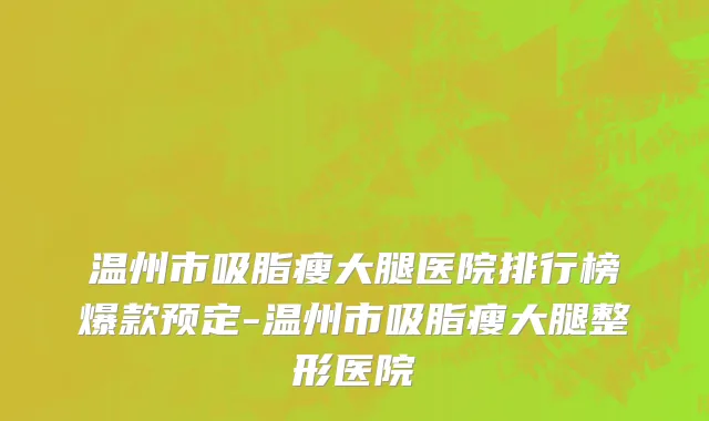 温州市吸脂瘦大腿医院排行榜爆款预定-温州市吸脂瘦大腿整形医院
