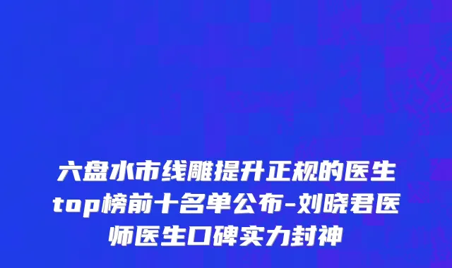 六盘水市线雕提升正规的医生top榜前十名单公布-刘晓君医师医生口碑实力封神