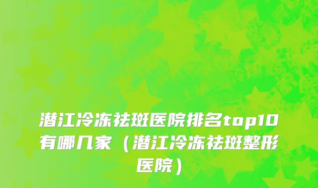 潜江冷冻祛斑医院排名top10有哪几家(潜江冷冻祛斑整形医院)