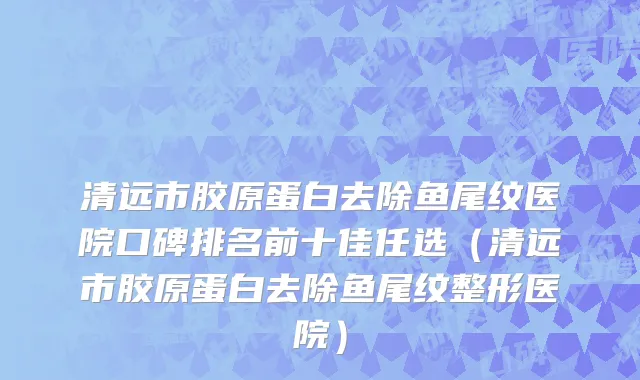清远市胶原蛋白去除鱼尾纹医院口碑排名前十佳任选（清远市胶原蛋白去除鱼尾纹整形医院）