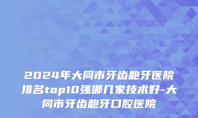2024年大同市牙齿龅牙医院排名top10强哪几家技术好-大同市牙齿龅牙口腔医院