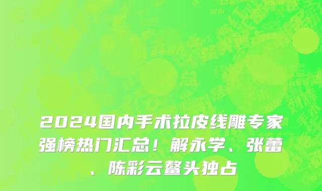 2024国内手术拉皮线雕专家强榜热门汇总！解永学、张蕾、陈彩云鳌头独占
