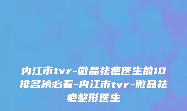 内江市tvr-微晶祛疤医生前10排名榜必看-内江市tvr-微晶祛疤整形医生