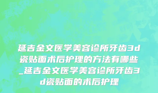 延吉金文医学美容诊所牙齿3d瓷贴面术后护理的方法有哪些_延吉金文医学美容诊所牙齿3d瓷贴面的术后护理