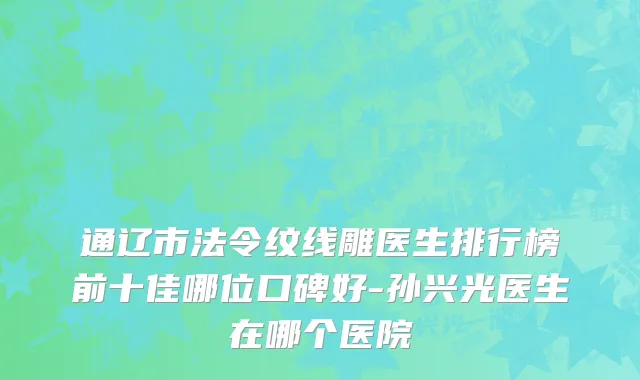 通辽市法令纹线雕医生排行榜前十佳哪位口碑好-孙兴光医生在哪个医院