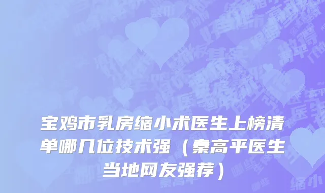宝鸡市乳房缩小术医生上榜清单哪几位技术强（秦高平医生当地网友强荐）