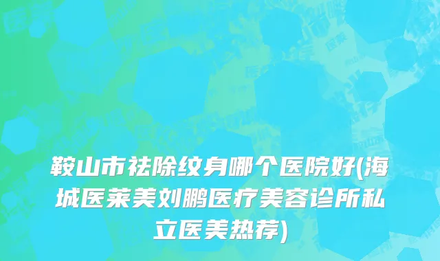 鞍山市祛除纹身哪个医院好(海城医莱美刘鹏医疗美容诊所私立医美热荐)