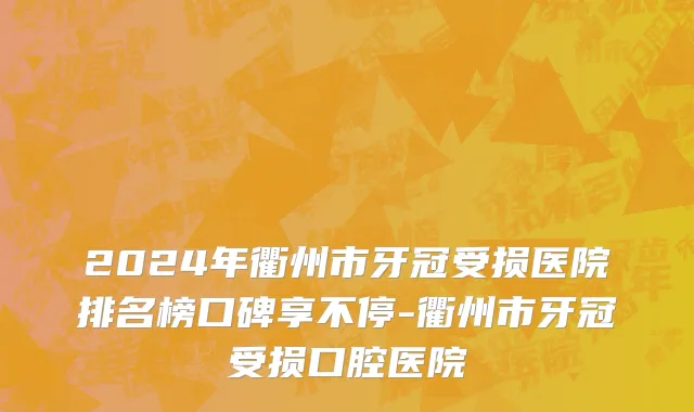 2024年衢州市牙冠受损医院排名榜口碑享不停-衢州市牙冠受损口腔医院