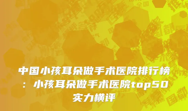 中国小孩耳朵做手术医院排行榜：小孩耳朵做手术医院top50实力横评