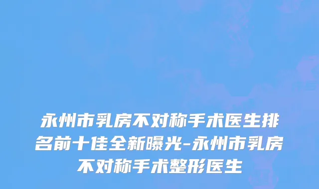 永州市乳房不对称手术医生排名前十佳全新曝光-永州市乳房不对称手术整形医生