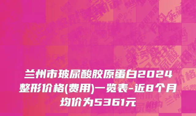 兰州市玻尿酸胶原蛋白2024整形价格(费用)一览表-近8个月均价为5361元