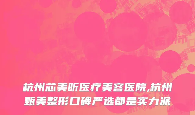 杭州芯美昕医疗美容医院,杭州甄美整形口碑严选都是实力派
