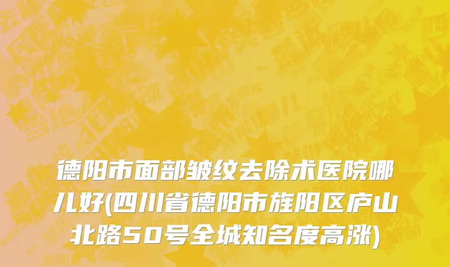 德阳市面部皱纹去除术医院哪儿好(四川省德阳市旌阳区庐山北路50号全城知名度高涨)