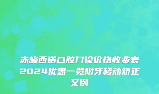 赤峰西诺口腔门诊价格收费表2024优惠一览附牙移动矫正案例