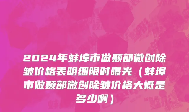 2024年蚌埠市做颞部微创除皱价格表明细限时曝光（蚌埠市做颞部微创除皱价格大概是多少啊）