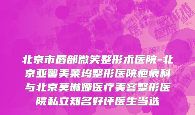 北京市唇部微笑整形术医院-北京亚馨美莱坞整形医院疤痕科与北京莫琳娜医疗美容整形医院私立知名好评医生当选