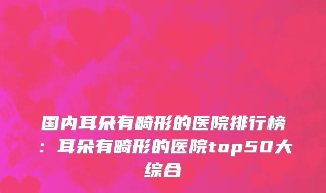 国内耳朵有畸形的医院排行榜：耳朵有畸形的医院top50大综合