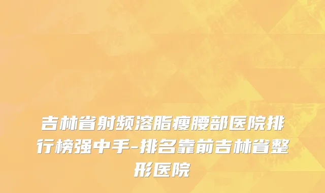 吉林省射频溶脂瘦腰部医院排行榜强中手-排名靠前吉林省整形医院