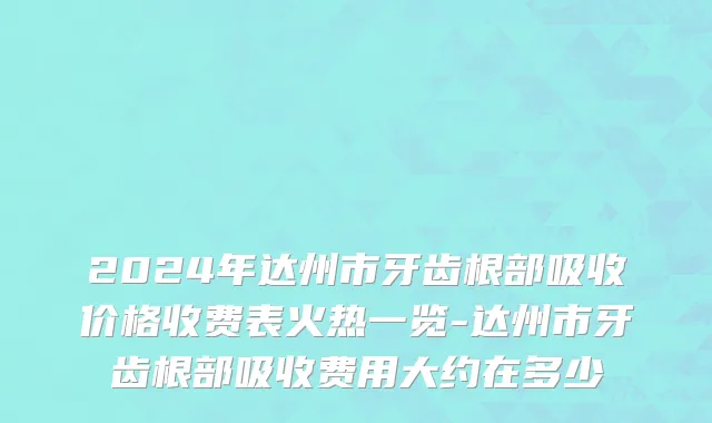 2024年达州市牙齿根部吸收价格收费表火热一览-达州市牙齿根部吸收费用大约在多少