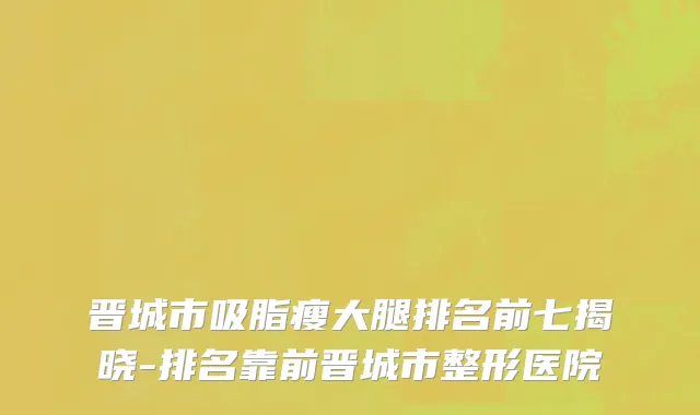 晋城市吸脂瘦大腿排名前七揭晓-排名靠前晋城市整形医院