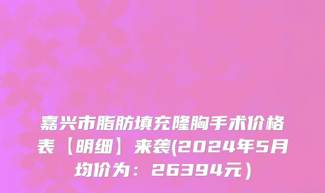 嘉兴市脂肪填充隆胸手术价格表【明细】来袭(2024年5月均价为：26394元）