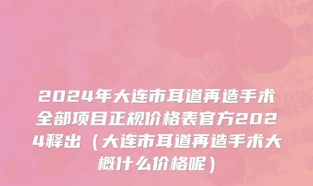 2024年大连市耳道再造手术全部项目正规价格表官方2024释出（大连市耳道再造手术大概什么价格呢）