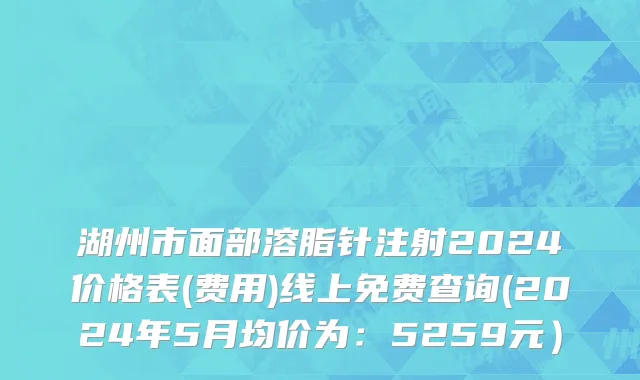 湖州市面部溶脂针注射2024价格表(费用)线上免费查询(2024年5月均价为：5259元）