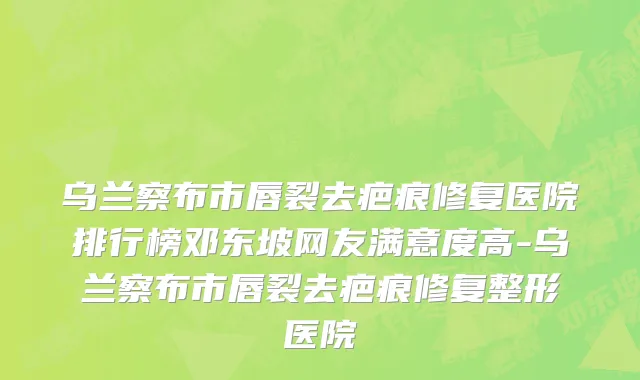 乌兰察布市唇裂去疤痕修复医院排行榜邓东坡网友满意度高-乌兰察布市唇裂去疤痕修复整形医院