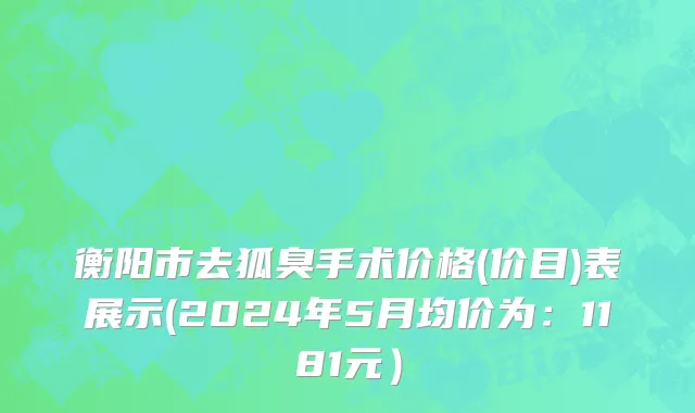 衡阳市去狐臭手术价格(价目)表展示(2024年5月均价为：1181元）
