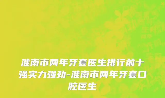 淮南市两年牙套医生排行前十强实力强劲-淮南市两年牙套口腔医生