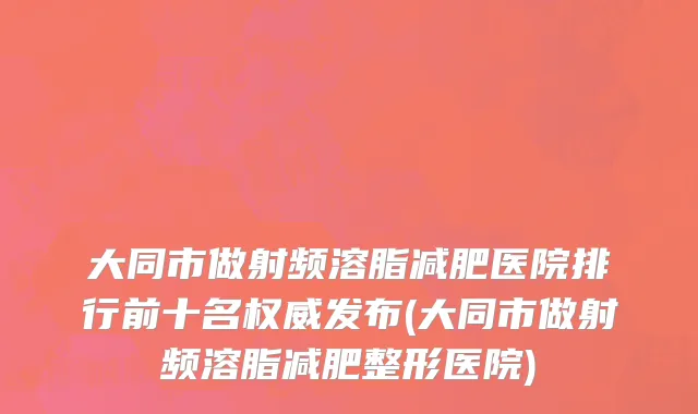 大同市做射频溶脂减肥医院排行前十名权威发布(大同市做射频溶脂减肥整形医院)