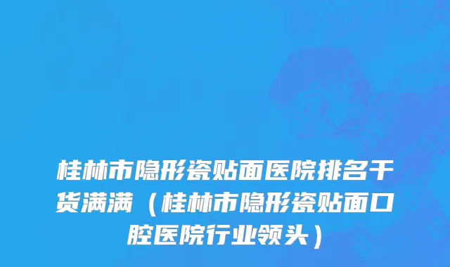 桂林市隐形瓷贴面医院排名干货满满（桂林市隐形瓷贴面口腔医院行业领头）
