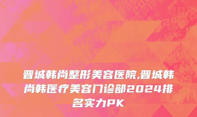 晋城韩尚整形美容医院,晋城韩尚韩医疗美容门诊部2024排名实力PK