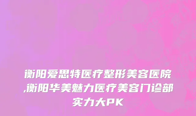 衡阳爱思特医疗整形美容医院,衡阳华美魅力医疗美容门诊部实力大PK