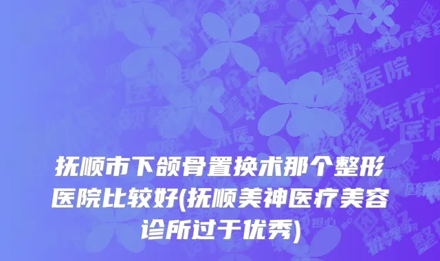 抚顺市下颌骨置换术那个整形医院比较好(抚顺美神医疗美容诊所过于优秀)