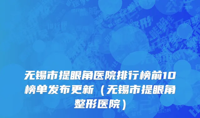 无锡市提眼角医院排行榜前10榜单发布更新（无锡市提眼角整形医院）