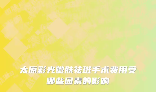 太原彩光嫩肤祛斑手术费用受哪些因素的影响