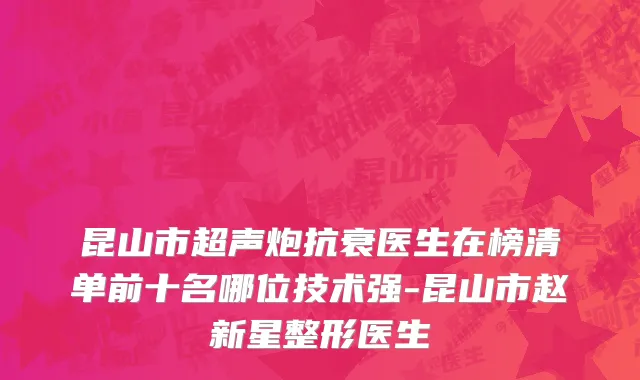 昆山市超声炮抗衰医生在榜清单前十名哪位技术强-昆山市赵新星整形医生