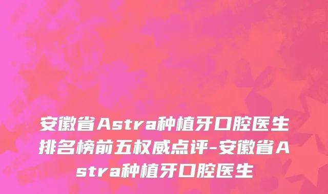 安徽省Astra种植牙口腔医生排名榜前五权威点评-安徽省Astra种植牙口腔医生