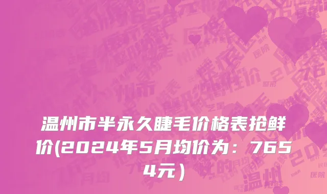 温州市半永久睫毛价格表抢鲜价(2024年5月均价为：7654元）