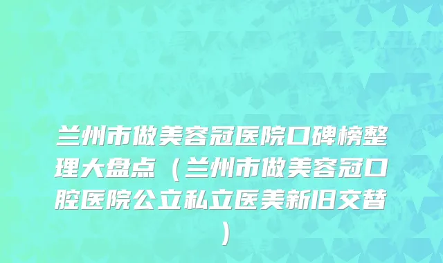 兰州市做美容冠医院口碑榜整理大盘点（兰州市做美容冠口腔医院公立私立医美新旧交替）