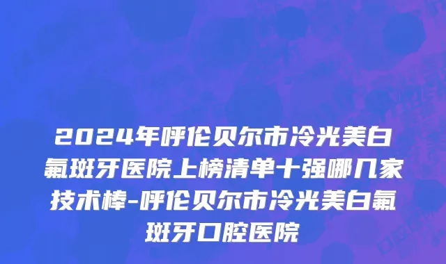 2024年呼伦贝尔市冷光美白氟斑牙医院上榜清单十强哪几家技术棒-呼伦贝尔市冷光美白氟斑牙口腔医院