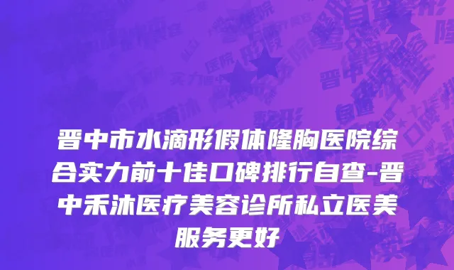 晋中市水滴形假体隆胸医院综合实力前十佳口碑排行自查-晋中禾沐医疗美容诊所私立医美服务更好