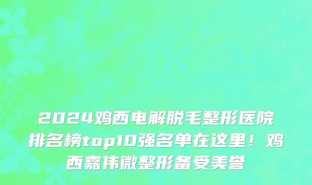 2024鸡西电解脱毛整形医院排名榜top10强名单在这里!鸡西嘉伟微整形备受美誉