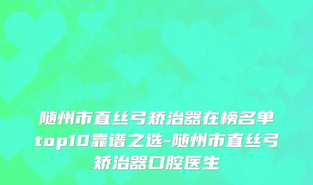 随州市直丝弓矫治器在榜名单top10靠谱之选-随州市直丝弓矫治器口腔医生