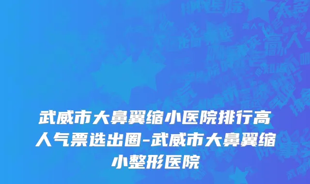 武威市大鼻翼缩小医院排行高人气票选出圈-武威市大鼻翼缩小整形医院